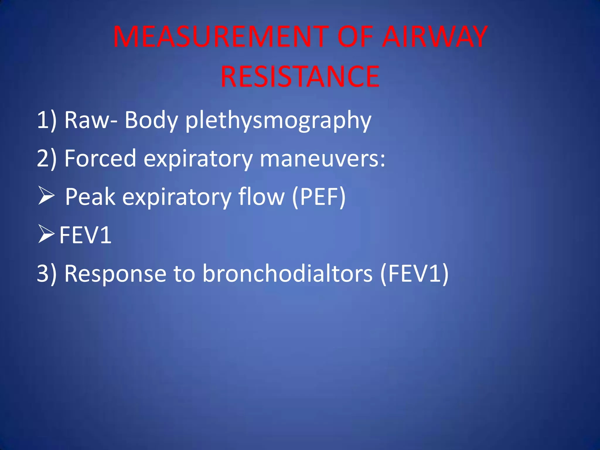 MEASUREMENT OF AIRWAY
RESISTANCE
1) Raw- Body plethysmography
2) Forced expiratory maneuvers:
 Peak expiratory flow (PEF)
FEV1
3) Response to bronchodialtors (FEV1)
 