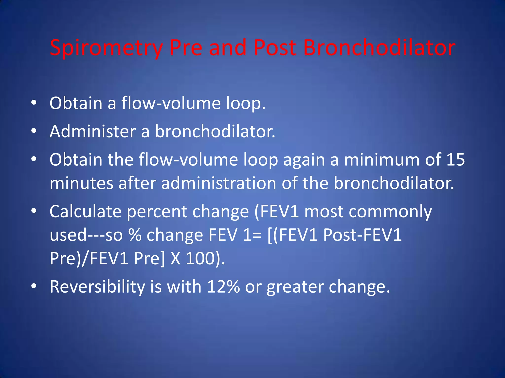 Spirometry Pre and Post Bronchodilator
• Obtain a flow-volume loop.
• Administer a bronchodilator.
• Obtain the flow-volume loop again a minimum of 15
minutes after administration of the bronchodilator.
• Calculate percent change (FEV1 most commonly
used---so % change FEV 1= [(FEV1 Post-FEV1
Pre)/FEV1 Pre] X 100).
• Reversibility is with 12% or greater change.
 