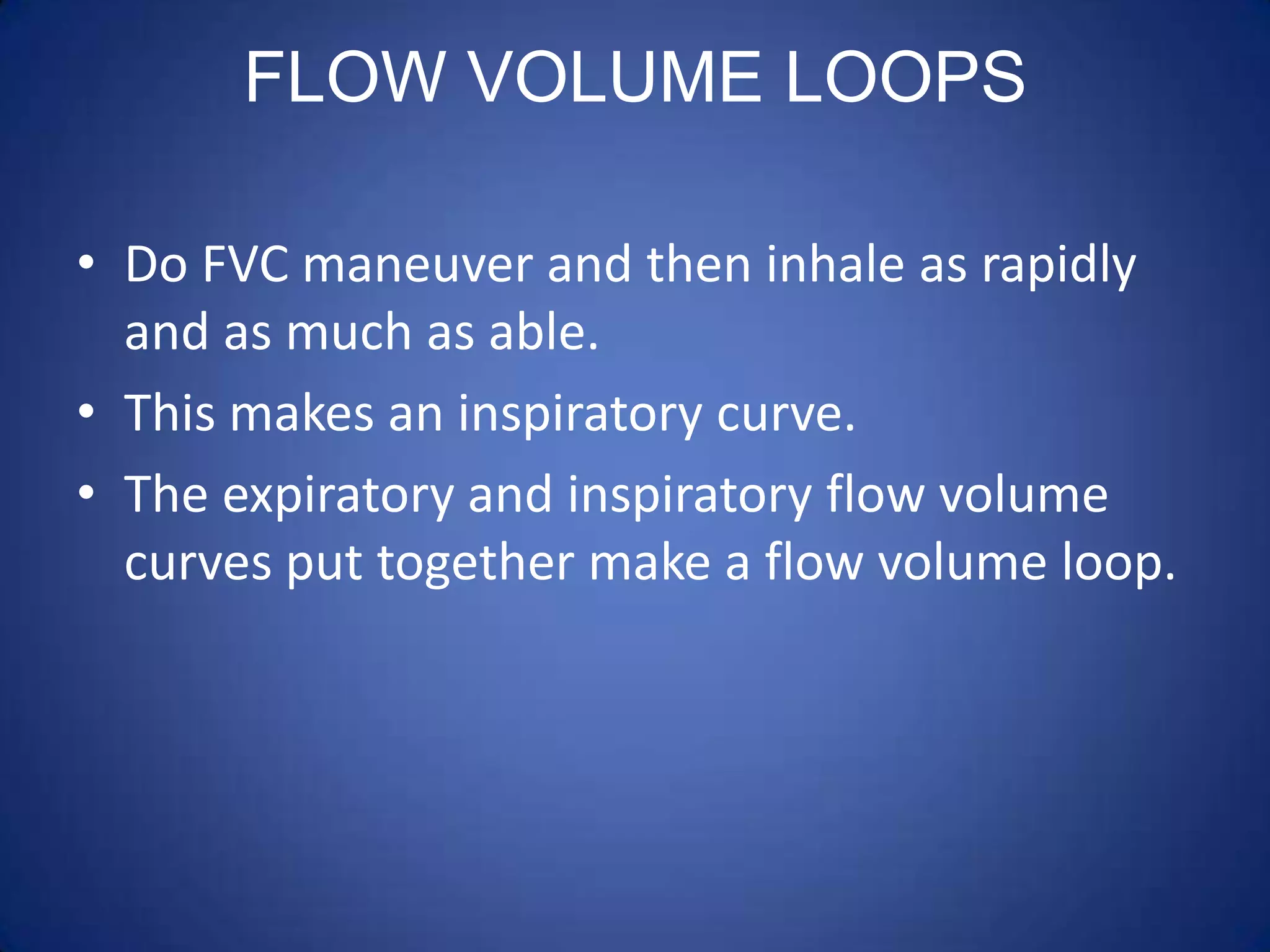 FLOW VOLUME LOOPS
• Do FVC maneuver and then inhale as rapidly
and as much as able.
• This makes an inspiratory curve.
• The expiratory and inspiratory flow volume
curves put together make a flow volume loop.
 