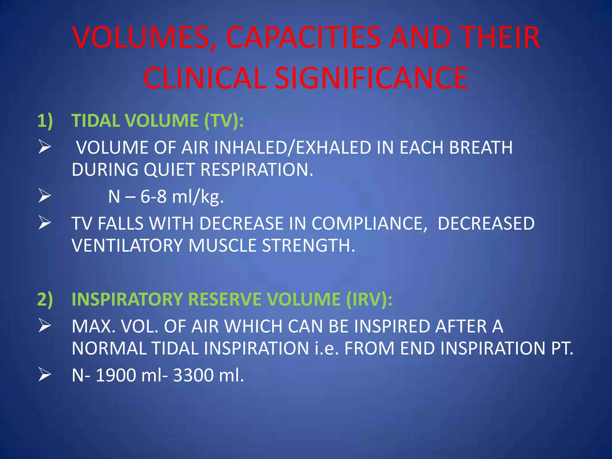 VOLUMES, CAPACITIES AND THEIR
CLINICAL SIGNIFICANCE
1) TIDAL VOLUME (TV):
 VOLUME OF AIR INHALED/EXHALED IN EACH BREATH
DURING QUIET RESPIRATION.
 N – 6-8 ml/kg.
 TV FALLS WITH DECREASE IN COMPLIANCE, DECREASED
VENTILATORY MUSCLE STRENGTH.
2) INSPIRATORY RESERVE VOLUME (IRV):
 MAX. VOL. OF AIR WHICH CAN BE INSPIRED AFTER A
NORMAL TIDAL INSPIRATION i.e. FROM END INSPIRATION PT.
 N- 1900 ml- 3300 ml.
 