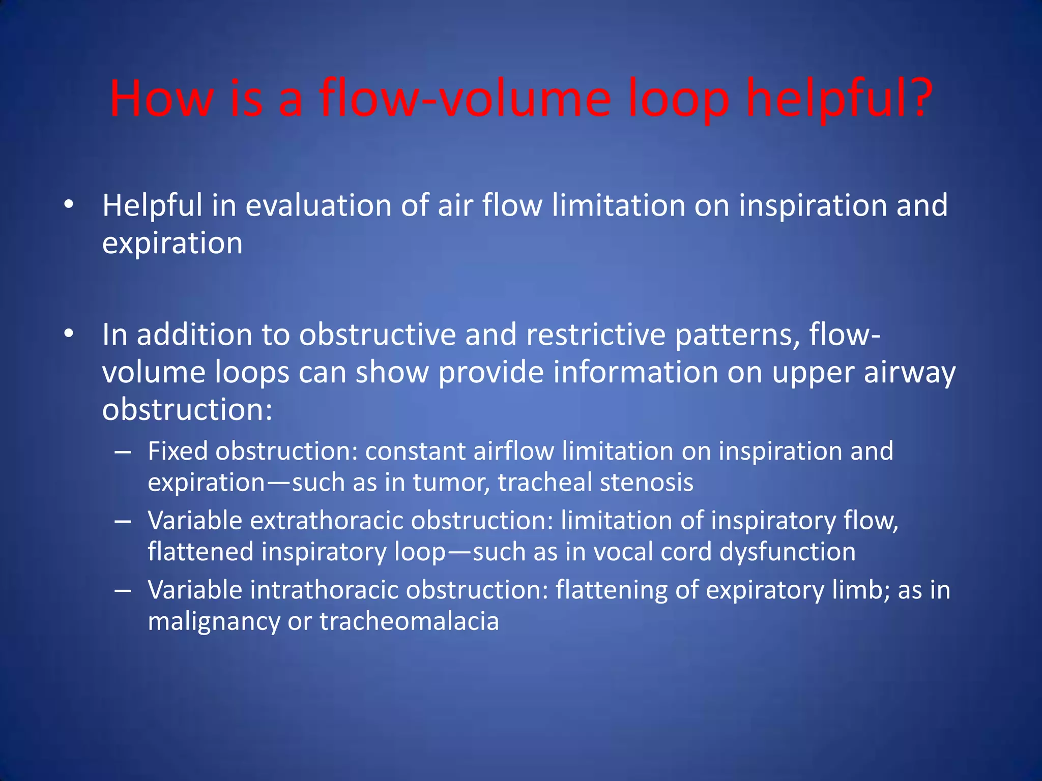 How is a flow-volume loop helpful?
• Helpful in evaluation of air flow limitation on inspiration and
expiration
• In addition to obstructive and restrictive patterns, flow-
volume loops can show provide information on upper airway
obstruction:
– Fixed obstruction: constant airflow limitation on inspiration and
expiration—such as in tumor, tracheal stenosis
– Variable extrathoracic obstruction: limitation of inspiratory flow,
flattened inspiratory loop—such as in vocal cord dysfunction
– Variable intrathoracic obstruction: flattening of expiratory limb; as in
malignancy or tracheomalacia
 