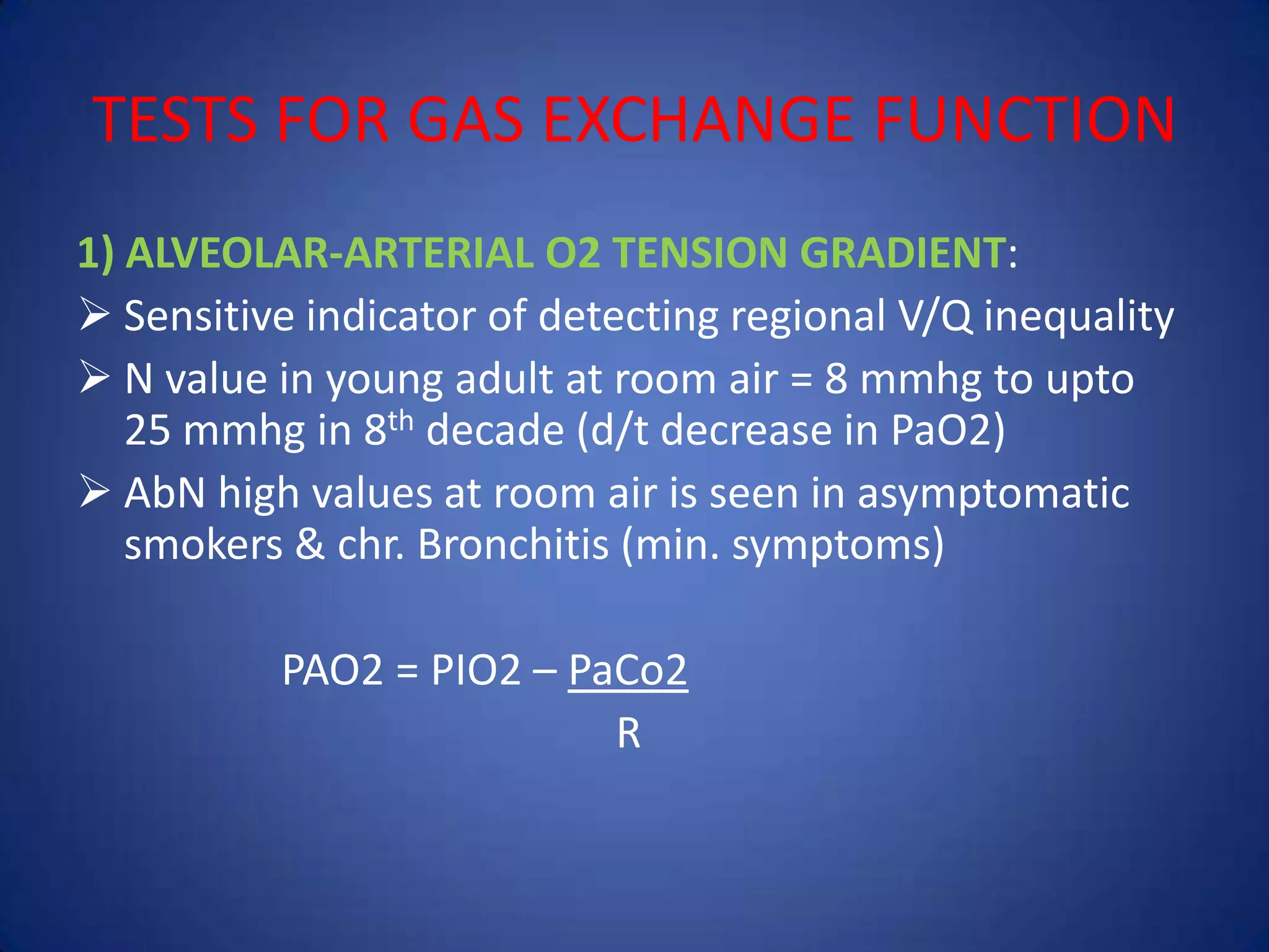 TESTS FOR GAS EXCHANGE FUNCTION
1) ALVEOLAR-ARTERIAL O2 TENSION GRADIENT:
 Sensitive indicator of detecting regional V/Q inequality
 N value in young adult at room air = 8 mmhg to upto
25 mmhg in 8th decade (d/t decrease in PaO2)
 AbN high values at room air is seen in asymptomatic
smokers & chr. Bronchitis (min. symptoms)
PAO2 = PIO2 – PaCo2
R
 