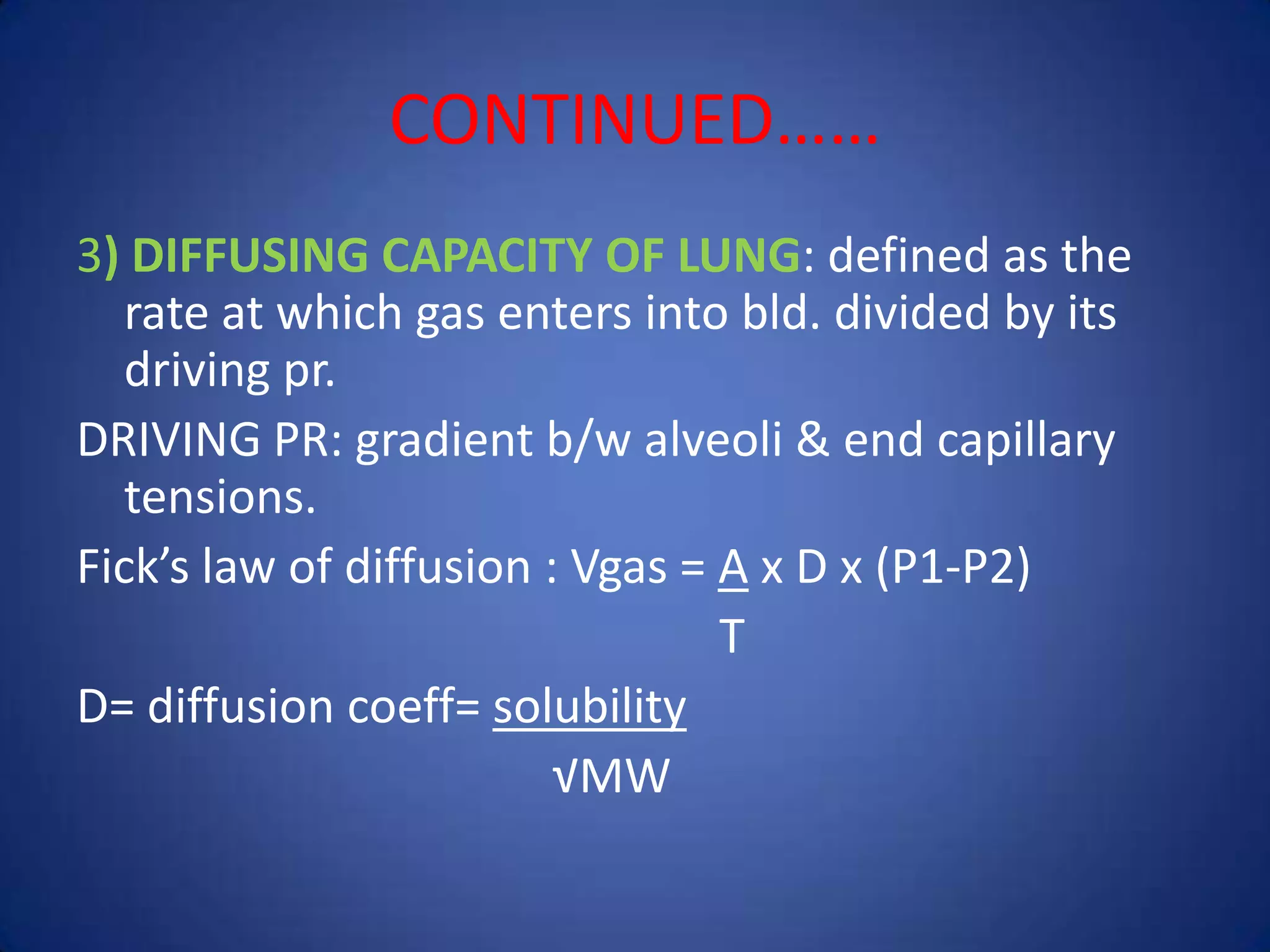 CONTINUED……
3) DIFFUSING CAPACITY OF LUNG: defined as the
rate at which gas enters into bld. divided by its
driving pr.
DRIVING PR: gradient b/w alveoli & end capillary
tensions.
Fick’s law of diffusion : Vgas = A x D x (P1-P2)
T
D= diffusion coeff= solubility
√MW
 