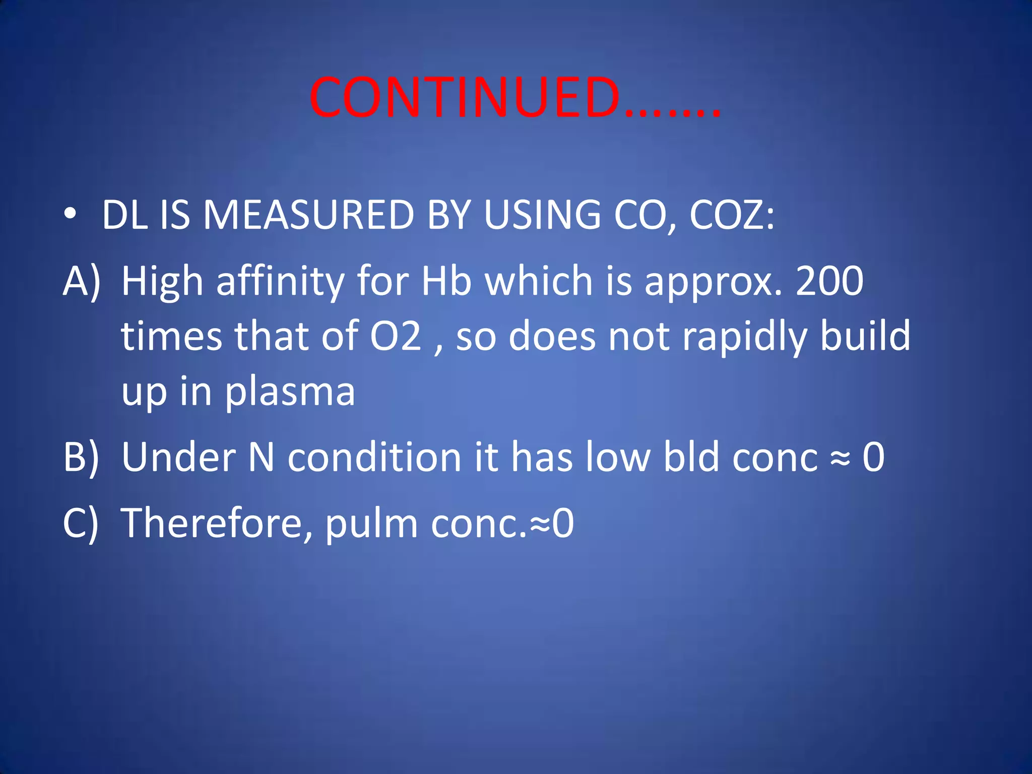 CONTINUED…….
• DL IS MEASURED BY USING CO, COZ:
A) High affinity for Hb which is approx. 200
times that of O2 , so does not rapidly build
up in plasma
B) Under N condition it has low bld conc ≈ 0
C) Therefore, pulm conc.≈0
 