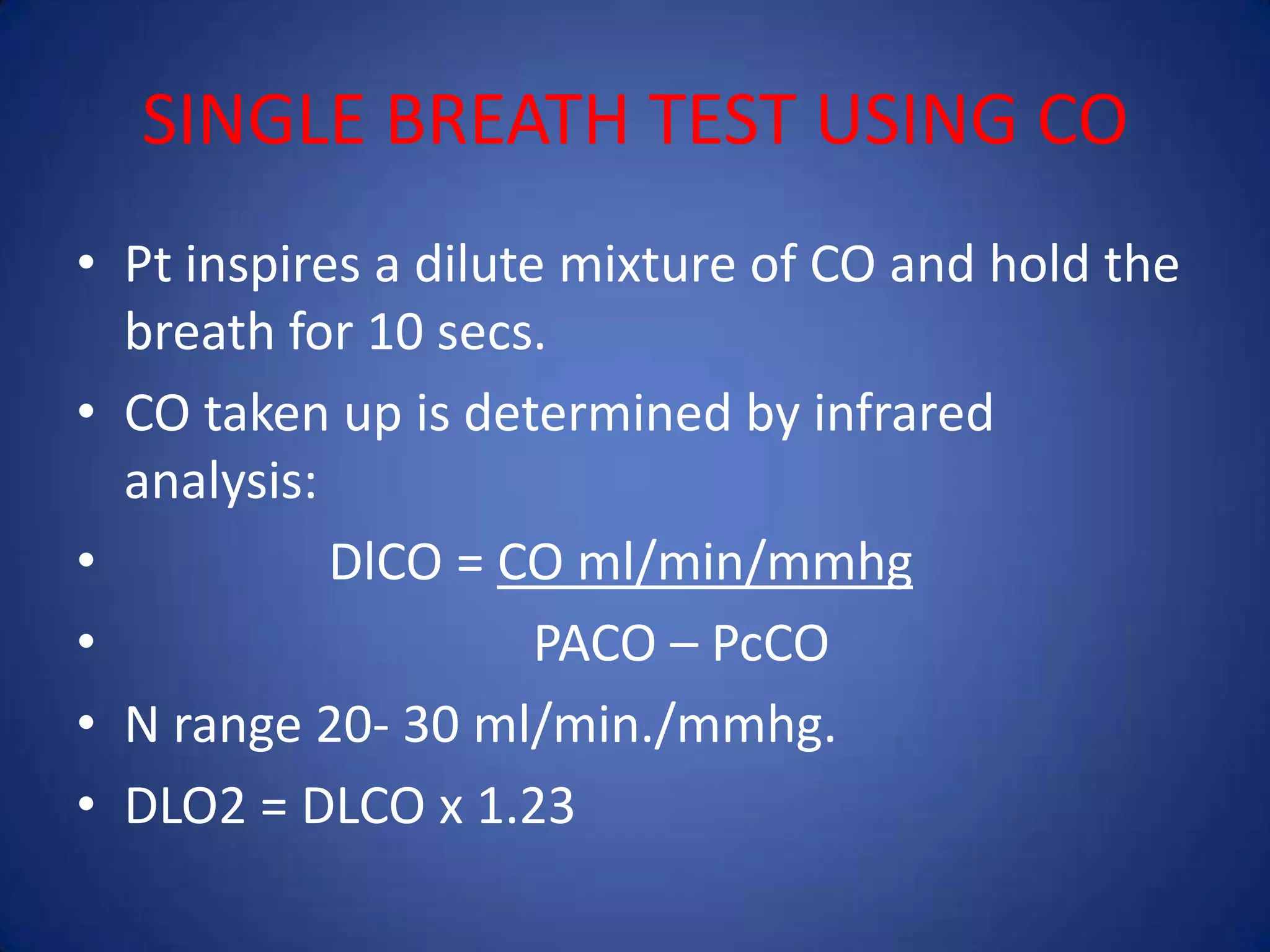 SINGLE BREATH TEST USING CO
• Pt inspires a dilute mixture of CO and hold the
breath for 10 secs.
• CO taken up is determined by infrared
analysis:
• DlCO = CO ml/min/mmhg
• PACO – PcCO
• N range 20- 30 ml/min./mmhg.
• DLO2 = DLCO x 1.23
 