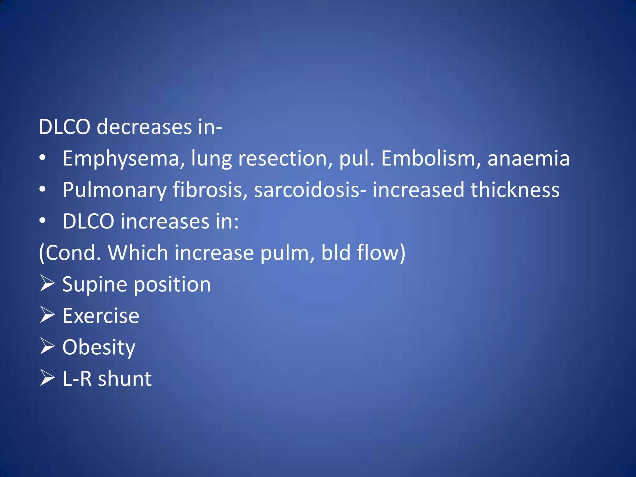 DLCO decreases in-
• Emphysema, lung resection, pul. Embolism, anaemia
• Pulmonary fibrosis, sarcoidosis- increased thickness
• DLCO increases in:
(Cond. Which increase pulm, bld flow)
 Supine position
 Exercise
 Obesity
 L-R shunt
 