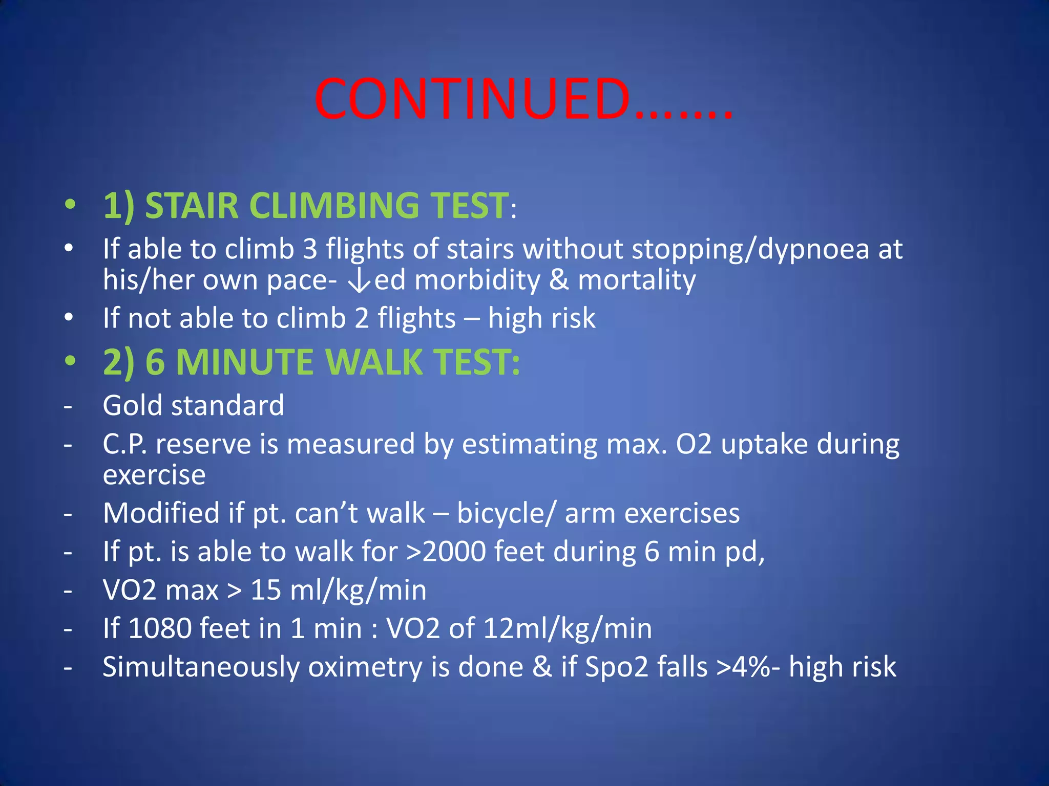 CONTINUED…….
• 1) STAIR CLIMBING TEST:
• If able to climb 3 flights of stairs without stopping/dypnoea at
his/her own pace- ↓ed morbidity & mortality
• If not able to climb 2 flights – high risk
• 2) 6 MINUTE WALK TEST:
- Gold standard
- C.P. reserve is measured by estimating max. O2 uptake during
exercise
- Modified if pt. can’t walk – bicycle/ arm exercises
- If pt. is able to walk for >2000 feet during 6 min pd,
- VO2 max > 15 ml/kg/min
- If 1080 feet in 1 min : VO2 of 12ml/kg/min
- Simultaneously oximetry is done & if Spo2 falls >4%- high risk
 
