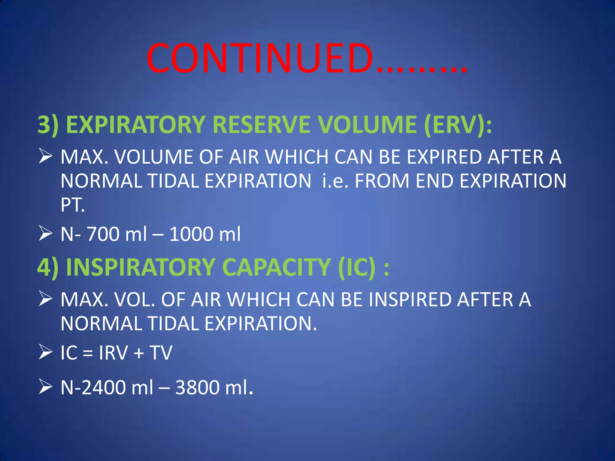 CONTINUED………
3) EXPIRATORY RESERVE VOLUME (ERV):
 MAX. VOLUME OF AIR WHICH CAN BE EXPIRED AFTER A
NORMAL TIDAL EXPIRATION i.e. FROM END EXPIRATION
PT.
 N- 700 ml – 1000 ml
4) INSPIRATORY CAPACITY (IC) :
 MAX. VOL. OF AIR WHICH CAN BE INSPIRED AFTER A
NORMAL TIDAL EXPIRATION.
 IC = IRV + TV
 N-2400 ml – 3800 ml.
 