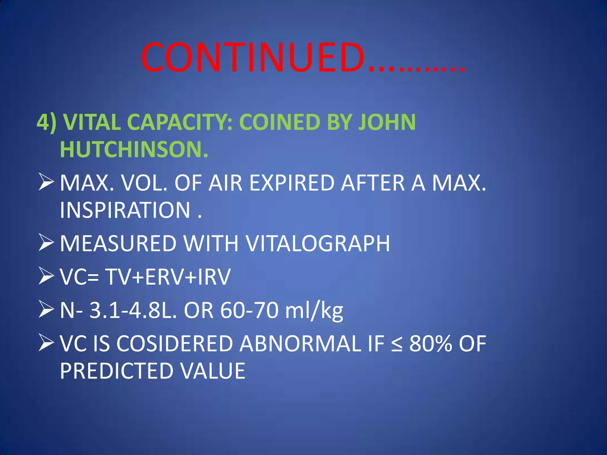 CONTINUED………..
4) VITAL CAPACITY: COINED BY JOHN
HUTCHINSON.
MAX. VOL. OF AIR EXPIRED AFTER A MAX.
INSPIRATION .
MEASURED WITH VITALOGRAPH
VC= TV+ERV+IRV
N- 3.1-4.8L. OR 60-70 ml/kg
VC IS COSIDERED ABNORMAL IF ≤ 80% OF
PREDICTED VALUE
 