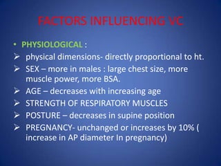 FACTORS INFLUENCING VC
• PHYSIOLOGICAL :
 physical dimensions- directly proportional to ht.
 SEX – more in males : large chest size, more
muscle power, more BSA.
 AGE – decreases with increasing age
 STRENGTH OF RESPIRATORY MUSCLES
 POSTURE – decreases in supine position
 PREGNANCY- unchanged or increases by 10% (
increase in AP diameter In pregnancy)
 