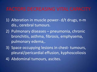 FACTORS DECREASING VITAL CAPACITY
1) Alteration in muscle power- d/t drugs, n-m
dis., cerebral tumours.
2) Pulmonary diseases – pneumonia, chronic
bronchitis, asthma, fibrosis, emphysema,
pulmonary edema,.
3) Space occupying lesions in chest- tumours,
pleural/pericardial effusion, kyphoscoliosis
4) Abdominal tumours, ascites.
 