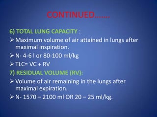 CONTINUED…….
6) TOTAL LUNG CAPACITY :
Maximum volume of air attained in lungs after
maximal inspiration.
N- 4-6 l or 80-100 ml/kg
TLC= VC + RV
7) RESIDUAL VOLUME (RV):
Volume of air remaining in the lungs after
maximal expiration.
N- 1570 – 2100 ml OR 20 – 25 ml/kg.
 