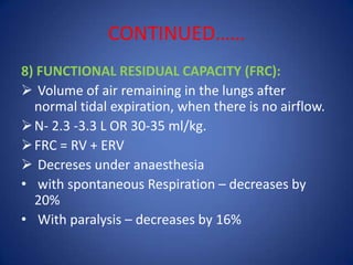 CONTINUED……
8) FUNCTIONAL RESIDUAL CAPACITY (FRC):
 Volume of air remaining in the lungs after
normal tidal expiration, when there is no airflow.
N- 2.3 -3.3 L OR 30-35 ml/kg.
FRC = RV + ERV
 Decreses under anaesthesia
• with spontaneous Respiration – decreases by
20%
• With paralysis – decreases by 16%
 