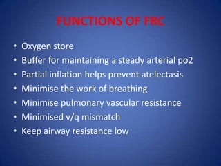 FUNCTIONS OF FRC
• Oxygen store
• Buffer for maintaining a steady arterial po2
• Partial inflation helps prevent atelectasis
• Minimise the work of breathing
• Minimise pulmonary vascular resistance
• Minimised v/q mismatch
• Keep airway resistance low
 
