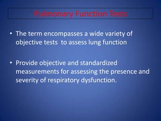 Pulmonary Function Tests
• The term encompasses a wide variety of
objective tests to assess lung function
• Provide objective and standardized
measurements for assessing the presence and
severity of respiratory dysfunction.
 