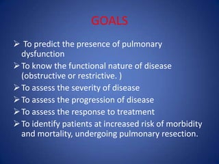 GOALS
 To predict the presence of pulmonary
dysfunction
To know the functional nature of disease
(obstructive or restrictive. )
To assess the severity of disease
To assess the progression of disease
To assess the response to treatment
To identify patients at increased risk of morbidity
and mortality, undergoing pulmonary resection.
 