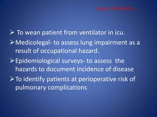  To wean patient from ventilator in icu.
Medicolegal- to assess lung impairment as a
result of occupational hazard.
Epidemiological surveys- to assess the
hazards to document incidence of disease
To identify patients at perioperative risk of
pulmonary complications
GOALS, CONTINUED……..
 