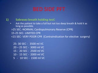 BED SIDE PFT
1) Sabrasez breath holding test:
• Ask the patient to take a full but not too deep breath & hold it as
long as possible.
>25 SEC.-NORMAL Cardiopulmonary Reserve (CPR)
15-25 SEC- LIMITED CPR
<15 SEC- VERY POOR CPR (Contraindication for elective surgery)
25- 30 SEC - 3500 ml VC
20 – 25 SEC - 3000 ml VC
15 - 20 SEC - 2500 ml VC
10 - 15 SEC - 2000 ml VC
5 - 10 SEC - 1500 ml VC
 