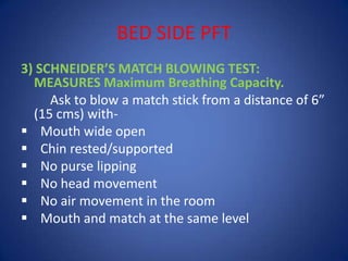 BED SIDE PFT
3) SCHNEIDER’S MATCH BLOWING TEST:
MEASURES Maximum Breathing Capacity.
Ask to blow a match stick from a distance of 6”
(15 cms) with-
 Mouth wide open
 Chin rested/supported
 No purse lipping
 No head movement
 No air movement in the room
 Mouth and match at the same level
 