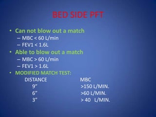 BED SIDE PFT
• Can not blow out a match
– MBC < 60 L/min
– FEV1 < 1.6L
• Able to blow out a match
– MBC > 60 L/min
– FEV1 > 1.6L
• MODIFIED MATCH TEST:
DISTANCE MBC
9” >150 L/MIN.
6” >60 L/MIN.
3” > 40 L/MIN.
 