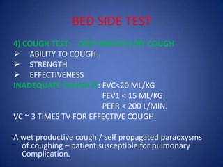 BED SIDE TEST
4) COUGH TEST: DEEP BREATH F/BY COUGH
 ABILITY TO COUGH
 STRENGTH
 EFFECTIVENESS
INADEQUATE COUGH IF: FVC<20 ML/KG
FEV1 < 15 ML/KG
PEFR < 200 L/MIN.
VC ~ 3 TIMES TV FOR EFFECTIVE COUGH.
A wet productive cough / self propagated paraoxysms
of coughing – patient susceptible for pulmonary
Complication.
 