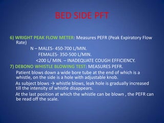 BED SIDE PFT
6) WRIGHT PEAK FLOW METER: Measures PEFR (Peak Expiratory Flow
Rate)
N – MALES- 450-700 L/MIN.
FEMALES- 350-500 L/MIN.
<200 L/ MIN. – INADEQUATE COUGH EFFICIENCY.
7) DEBONO WHISTLE BLOWING TEST: MEASURES PEFR.
Patient blows down a wide bore tube at the end of which is a
whistle, on the side is a hole with adjustable knob.
As subject blows → whistle blows, leak hole is gradually increased
till the intensity of whistle disappears.
At the last position at which the whistle can be blown , the PEFR can
be read off the scale.
 