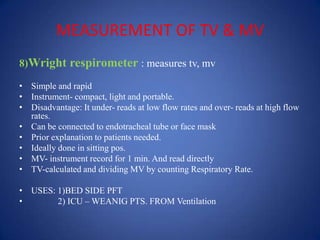 MEASUREMENT OF TV & MV
8)Wright respirometer : measures tv, mv
• Simple and rapid
• Instrument- compact, light and portable.
• Disadvantage: It under- reads at low flow rates and over- reads at high flow
rates.
• Can be connected to endotracheal tube or face mask
• Prior explanation to patients needed.
• Ideally done in sitting pos.
• MV- instrument record for 1 min. And read directly
• TV-calculated and dividing MV by counting Respiratory Rate.
• USES: 1)BED SIDE PFT
• 2) ICU – WEANIG PTS. FROM Ventilation.
 