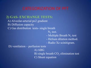 CATEGORIZATION OF PFT
2) GAS- EXCHANGE TESTS:
A) Alveolar-arterial po2 gradient
B) Diffusion capacity
C) Gas distribution tests- single breath
N2 test.
- Multiple Breath N2 test
- Helium dilution method.
- Radio Xe scinitigram.
D) ventilation – perfusion tests
A) ABG
B) single breath CO2 elimination test
C) Shunt equation
 