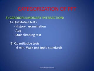 CATEGORIZATION OF PFT
3) CARDIOPULMONARY INTERACTION:
A) Qualitative tests:
- History , examination
- Abg
- Stair climbing test
B) Quantitative tests
- 6 min. Walk test (gold standard)
www.anaesthesia.co.in
 