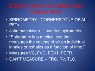 STATIC LUNG VOLUMES AND
CAPACITIES
• SPIROMETRY : CORNERSTONE OF ALL
PFTs.
• John hutchinson – invented spirometer.
• “Spirometry is a medical test that
measures the volume of air an individual
inhales or exhales as a function of time.”
• Measures VC, FVC, FEV1, PEFR.
• CAN’T MEASURE – FRC, RV, TLC.
 