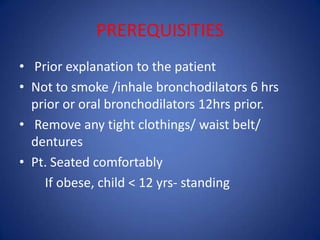 PREREQUISITIES
• Prior explanation to the patient
• Not to smoke /inhale bronchodilators 6 hrs
prior or oral bronchodilators 12hrs prior.
• Remove any tight clothings/ waist belt/
dentures
• Pt. Seated comfortably
If obese, child < 12 yrs- standing
 