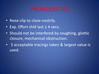 PREREQUISITES
• Nose clip to close nostrils.
• Exp. Effort shld last ≥ 4 secs.
• Should not be interfered by coughing, glottic
closure, mechanical obstruction.
• 3 acceptable tracings taken & largest value is
used.
 