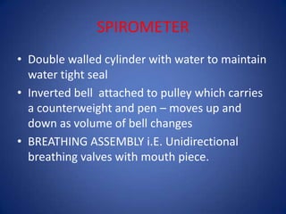 SPIROMETER
• Double walled cylinder with water to maintain
water tight seal
• Inverted bell attached to pulley which carries
a counterweight and pen – moves up and
down as volume of bell changes
• BREATHING ASSEMBLY i.E. Unidirectional
breathing valves with mouth piece.
 