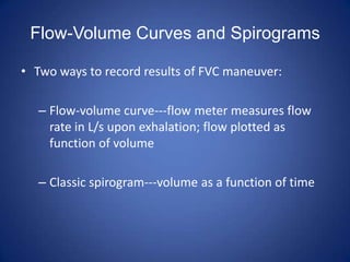 Flow-Volume Curves and Spirograms
• Two ways to record results of FVC maneuver:
– Flow-volume curve---flow meter measures flow
rate in L/s upon exhalation; flow plotted as
function of volume
– Classic spirogram---volume as a function of time
 