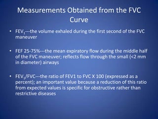 Measurements Obtained from the FVC
Curve
• FEV1---the volume exhaled during the first second of the FVC
maneuver
• FEF 25-75%---the mean expiratory flow during the middle half
of the FVC maneuver; reflects flow through the small (<2 mm
in diameter) airways
• FEV1/FVC---the ratio of FEV1 to FVC X 100 (expressed as a
percent); an important value because a reduction of this ratio
from expected values is specific for obstructive rather than
restrictive diseases
 