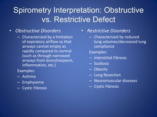 Spirometry Interpretation: Obstructive
vs. Restrictive Defect
• Obstructive Disorders
– Characterized by a limitation
of expiratory airflow so that
airways cannot empty as
rapidly compared to normal
(such as through narrowed
airways from bronchospasm,
inflammation, etc.)
Examples:
– Asthma
– Emphysema
– Cystic Fibrosis
• Restrictive Disorders
– Characterized by reduced
lung volumes/decreased lung
compliance
Examples:
– Interstitial Fibrosis
– Scoliosis
– Obesity
– Lung Resection
– Neuromuscular diseases
– Cystic Fibrosis
 