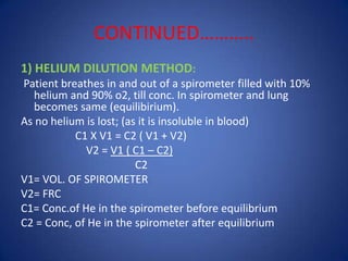 CONTINUED………..
1) HELIUM DILUTION METHOD:
Patient breathes in and out of a spirometer filled with 10%
helium and 90% o2, till conc. In spirometer and lung
becomes same (equilibirium).
As no helium is lost; (as it is insoluble in blood)
C1 X V1 = C2 ( V1 + V2)
V2 = V1 ( C1 – C2)
C2
V1= VOL. OF SPIROMETER
V2= FRC
C1= Conc.of He in the spirometer before equilibrium
C2 = Conc, of He in the spirometer after equilibrium
 