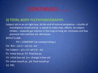 CONTINUED………
2) TOTAL BODY PLETHYSMOGRAPHY:
Subject sits in an air tight box. At the end of normal exhalation – shuttle of
mouthpiece closed and pt. is asked to make resp. efforts. As subject
inhales – expands gas volume in the lung so lung vol. increases and box
pressure rises and box vol. decreases.
BOYLE’S LAW:
PV = CONSTANT (at constant temp.)
For Box – p1v1 = p2 (v1- ∆v)
For Subject – p3 x v2 =p4 (v2 - ∆v)
P1- initial box pr. P2- final box pr.
V1- initial box vol. ∆ v- change in box vol.
P3- initial mouth pr., p4- final mouth pr.
V2- FRC
 