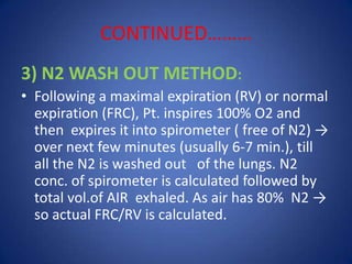CONTINUED………
3) N2 WASH OUT METHOD:
• Following a maximal expiration (RV) or normal
expiration (FRC), Pt. inspires 100% O2 and
then expires it into spirometer ( free of N2) →
over next few minutes (usually 6-7 min.), till
all the N2 is washed out of the lungs. N2
conc. of spirometer is calculated followed by
total vol.of AIR exhaled. As air has 80% N2 →
so actual FRC/RV is calculated.
 