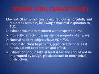 FORCED VITAL CAPACITY (FVC)
Max vol. Of air which can be expired out as forcefully and
rapidly as possible, following a maximal inspiration to
TLC.
 Exhaled volume is recorded with respect to time.
 Indirectly reflects flow resistance property of airways.
 Normal healthy subjects have VC = FVC.
 Prior instruction to patients, practice attempts as it
needs patient cooperation and effect.
 Exhalation should take at least 4 sec and should not be
interrupted by cough, glottic closure or mechanical
obstruction.
 