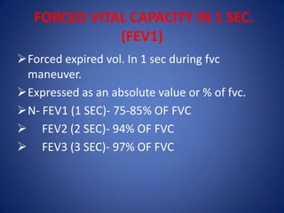 FORCED VITAL CAPACITY IN 1 SEC.
(FEV1)
Forced expired vol. In 1 sec during fvc
maneuver.
Expressed as an absolute value or % of fvc.
N- FEV1 (1 SEC)- 75-85% OF FVC
 FEV2 (2 SEC)- 94% OF FVC
 FEV3 (3 SEC)- 97% OF FVC
 