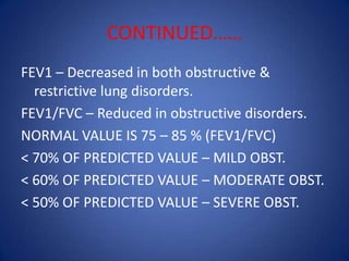CONTINUED……
FEV1 – Decreased in both obstructive &
restrictive lung disorders.
FEV1/FVC – Reduced in obstructive disorders.
NORMAL VALUE IS 75 – 85 % (FEV1/FVC)
< 70% OF PREDICTED VALUE – MILD OBST.
< 60% OF PREDICTED VALUE – MODERATE OBST.
< 50% OF PREDICTED VALUE – SEVERE OBST.
 