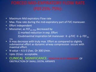 FORCED MID-EXPIRATORY FLOW RATE
(FEF25%-75%):
• Maximum Mid expiratory Flow rate
• Max. Flow rate during the mid-expiratory part of FVC maneuver.
• Effort independent
• Misnomer, as FEF25-75% decreased by
1) marked reduction in exp. Effort
2)submaximal inspiration b4 maneuver → ↓FVC → ↓ FEF25-
75%
• It may decrease with truly max. Effort as compared to slightly
submaximal effort as dynamic airway compression occurs with
maximal effort.
• N value – 4.5-5 l/sec. Or 300 l/min.
• Upto 2l/sec- acceptable.
• CLINICAL SIGNIFICANCE: SENSITIVE & IST INDICATOR OF
OBSTRUCTION OF SMALL DISTAL AIRWAYS
 