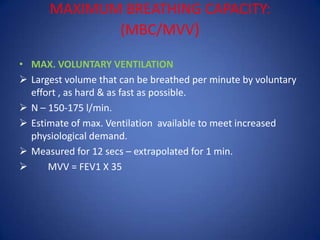 MAXIMUM BREATHING CAPACITY:
(MBC/MVV)
• MAX. VOLUNTARY VENTILATION
 Largest volume that can be breathed per minute by voluntary
effort , as hard & as fast as possible.
 N – 150-175 l/min.
 Estimate of max. Ventilation available to meet increased
physiological demand.
 Measured for 12 secs – extrapolated for 1 min.
 MVV = FEV1 X 35
 