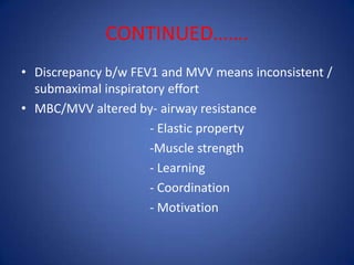 CONTINUED…….
• Discrepancy b/w FEV1 and MVV means inconsistent /
submaximal inspiratory effort
• MBC/MVV altered by- airway resistance
- Elastic property
-Muscle strength
- Learning
- Coordination
- Motivation
 