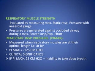 RESPIRATORY MUSCLE STRENGTH
Evaluated by measuring max. Static resp. Pressure with
anaeroid gauge
• Pressures are generated against occluded airway
during a max. Forced insp/exp. Effort
MAX STATIC INSP. PRESSURE: (PIMAX)-
• Measured when inspiratory muscles are at their
optimal length i.e. at RV
• PI MAX = -125 CM H2O
• CLINICAL SIGNIFICANCE:
 IF PI MAX< 25 CM H2O – Inability to take deep breath.
 