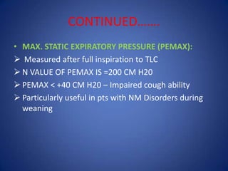 CONTINUED…….
• MAX. STATIC EXPIRATORY PRESSURE (PEMAX):
 Measured after full inspiration to TLC
 N VALUE OF PEMAX IS =200 CM H20
 PEMAX < +40 CM H20 – Impaired cough ability
 Particularly useful in pts with NM Disorders during
weaning
 