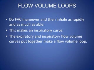 FLOW VOLUME LOOPS
• Do FVC maneuver and then inhale as rapidly
and as much as able.
• This makes an inspiratory curve.
• The expiratory and inspiratory flow volume
curves put together make a flow volume loop.
 