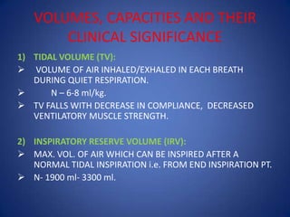 VOLUMES, CAPACITIES AND THEIR
CLINICAL SIGNIFICANCE
1) TIDAL VOLUME (TV):
 VOLUME OF AIR INHALED/EXHALED IN EACH BREATH
DURING QUIET RESPIRATION.
 N – 6-8 ml/kg.
 TV FALLS WITH DECREASE IN COMPLIANCE, DECREASED
VENTILATORY MUSCLE STRENGTH.
2) INSPIRATORY RESERVE VOLUME (IRV):
 MAX. VOL. OF AIR WHICH CAN BE INSPIRED AFTER A
NORMAL TIDAL INSPIRATION i.e. FROM END INSPIRATION PT.
 N- 1900 ml- 3300 ml.
 