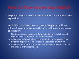 How is a flow-volume loop helpful?
• Helpful in evaluation of air flow limitation on inspiration and
expiration
• In addition to obstructive and restrictive patterns, flow-
volume loops can show provide information on upper airway
obstruction:
– Fixed obstruction: constant airflow limitation on inspiration and
expiration—such as in tumor, tracheal stenosis
– Variable extrathoracic obstruction: limitation of inspiratory flow,
flattened inspiratory loop—such as in vocal cord dysfunction
– Variable intrathoracic obstruction: flattening of expiratory limb; as in
malignancy or tracheomalacia
 
